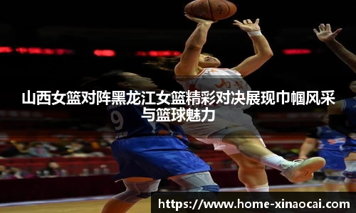 山西女篮对阵黑龙江女篮精彩对决展现巾帼风采与篮球魅力